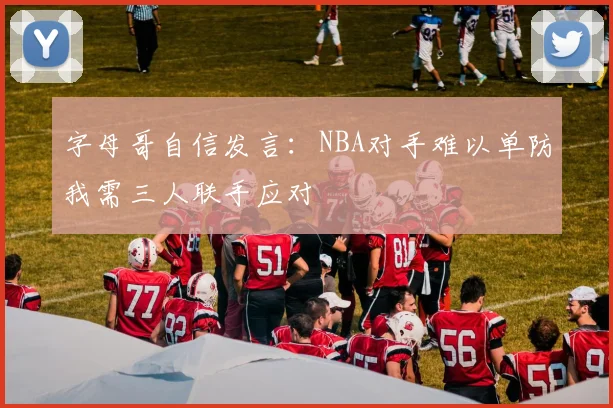 字母哥自信发言：NBA对手难以单防我需三人联手应对