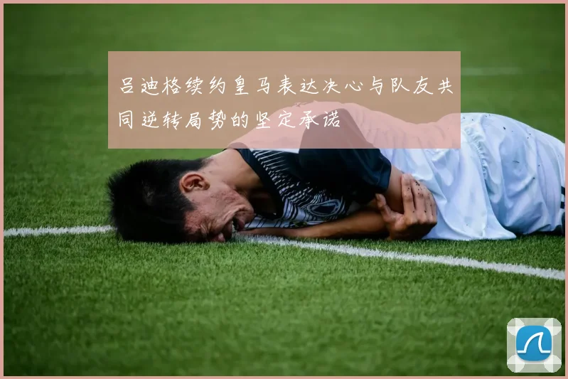 吕迪格续约皇马表达决心与队友共同逆转局势的坚定承诺