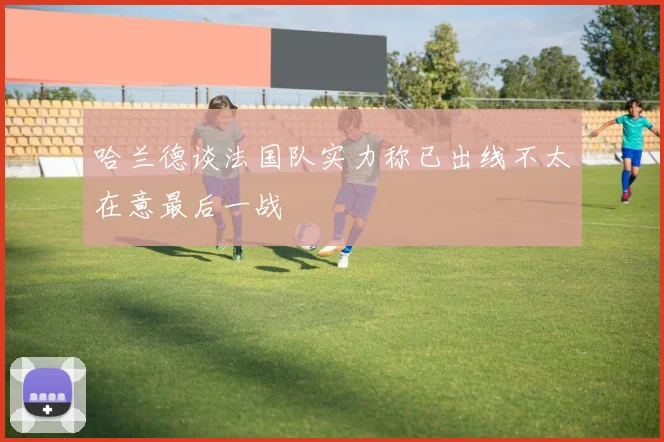 哈兰德谈法国队实力称已出线不太在意最后一战