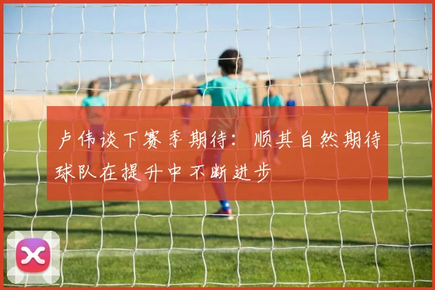 卢伟谈下赛季期待：顺其自然期待球队在提升中不断进步