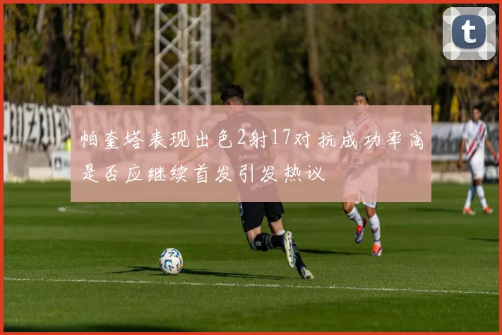 帕奎塔表现出色2射17对抗成功率高是否应继续首发引发热议