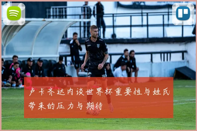 卢卡齐达内谈世界杯重要性与姓氏带来的压力与期待