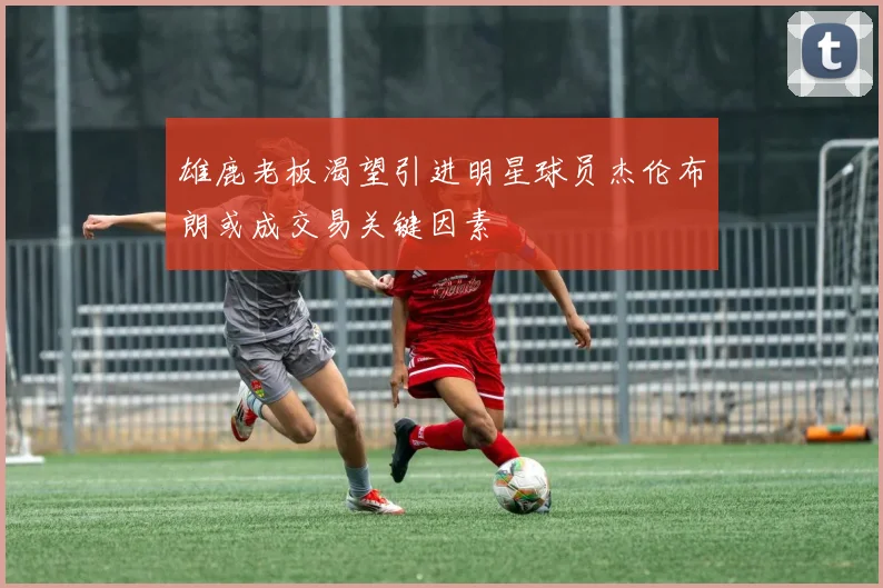 雄鹿老板渴望引进明星球员杰伦布朗或成交易关键因素