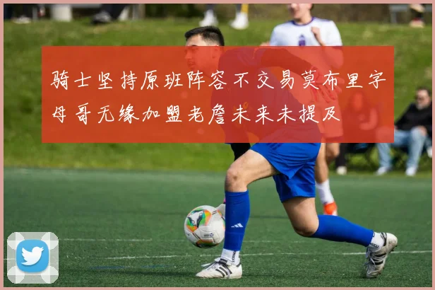 骑士坚持原班阵容不交易莫布里字母哥无缘加盟老詹未来未提及