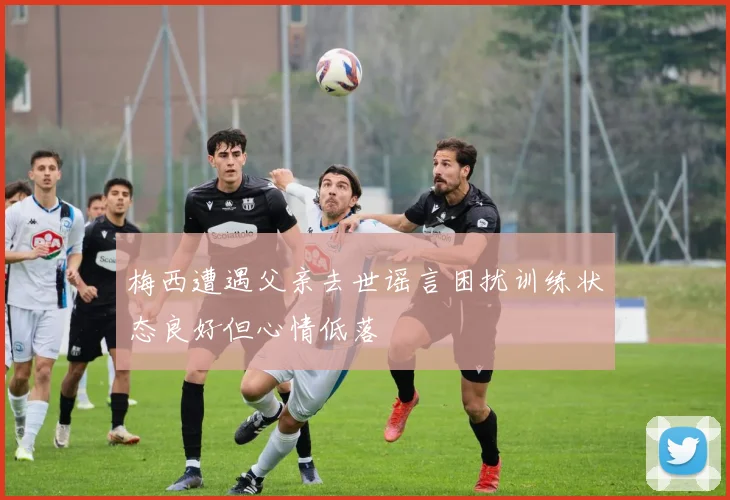 梅西遭遇父亲去世谣言困扰训练状态良好但心情低落