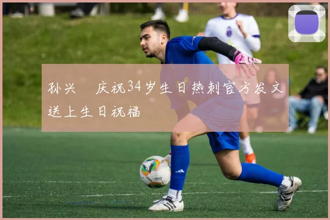 孙兴慜庆祝34岁生日热刺官方发文送上生日祝福