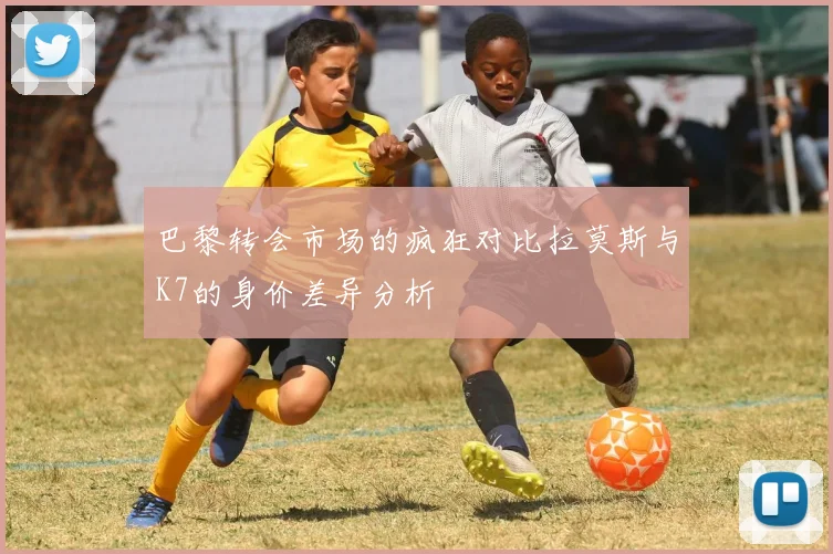 巴黎转会市场的疯狂对比拉莫斯与K7的身价差异分析