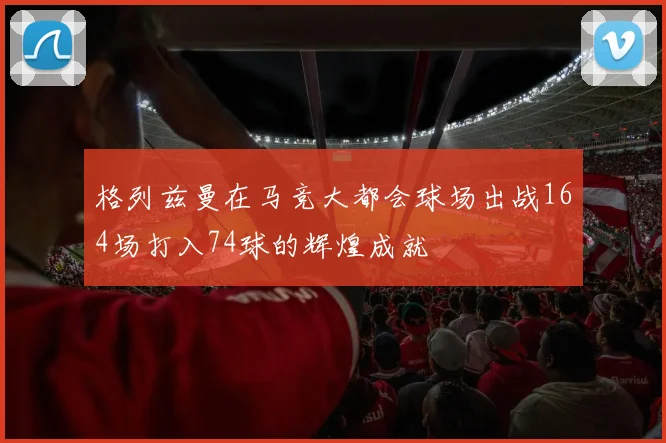 格列兹曼在马竞大都会球场出战164场打入74球的辉煌成就
