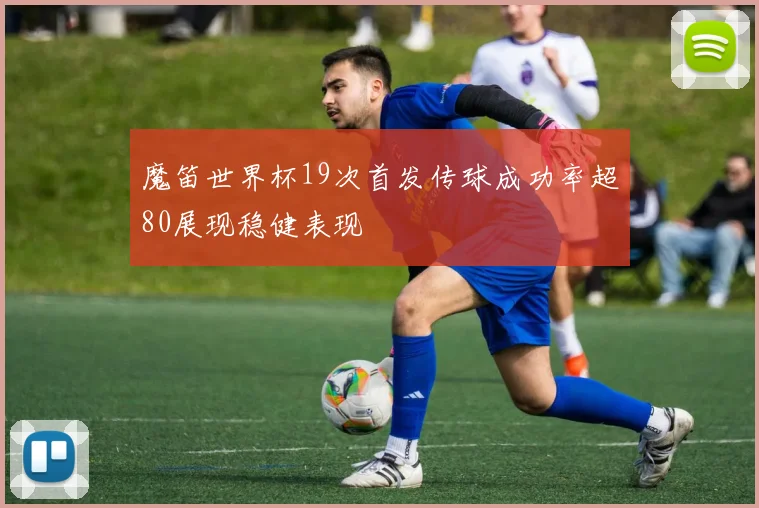 魔笛世界杯19次首发传球成功率超80展现稳健表现