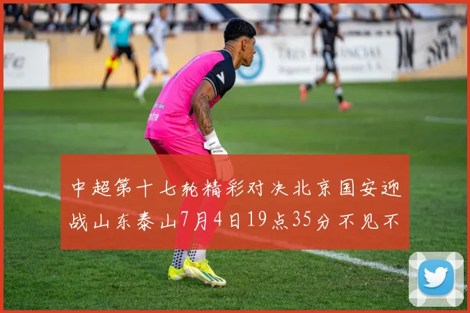 中超第十七轮精彩对决北京国安迎战山东泰山7月4日19点35分不见不散