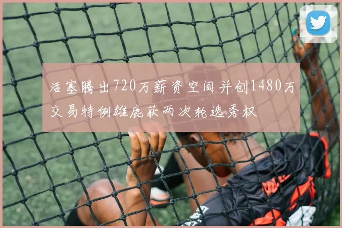 活塞腾出720万薪资空间并创1480万交易特例雄鹿获两次轮选秀权